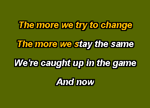 The more we by to change

The more we stay the same

We 're caught up in the game

And now