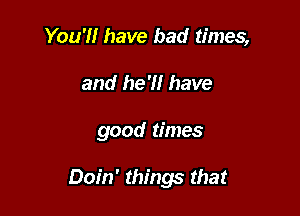 You'll have bad times,
and he'll have

good times

Doin' things that