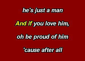 he '5 just a man

And if you love him,

oh be proud of him

'cause after all