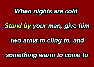 When nights are cold
Stand by your man, give him
two arms to cling to, and

something warm to come to