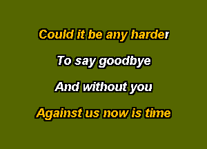 Couid it be any harder
To say goodbye

And without you

Against us now is time