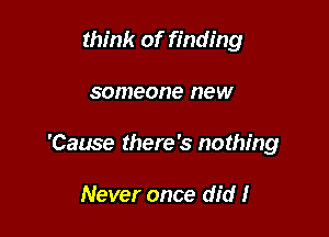 tht'nk of finding

someone new

'Cause there's nothing

Never once did I