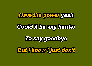Have the power yeah

Could it be any harder
To say goodbye
But I know Ijust don't