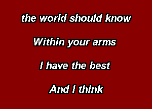 the worid should know

Within your arms

I have the best

And I think