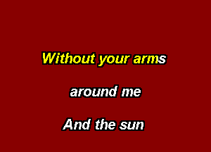 Without your arms

around me

And the sun