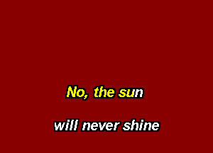 No, the sun

will never shine