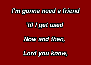 I'm gonna need a friend

'til I get used
Now and then,

Lord you know,