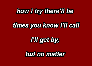 how I try there?! be

times you know I'll cal!

I'll get by,

but no matter