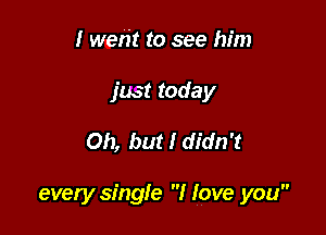 I went to see him
just today

Oh, but I didn't

every single I love you