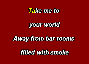 Take me to

your world

Away from bar rooms

fined with smoke