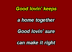 Good Iow'n' keeps

a home together
Good Iow'n' sure

can make it right