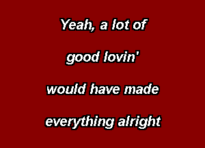 Yeah, a Iot of
good lovin'

would have made

everything alright