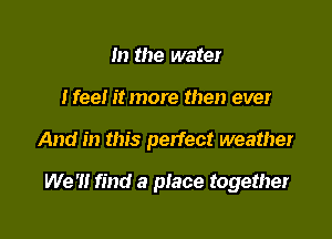 m the water
Nee! it more then ever

And in this perfect weather

We '1! find a place together