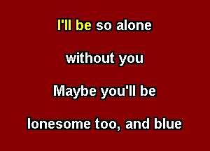 I'll be so alone

without you

Maybe you'll be

lonesome too, and blue