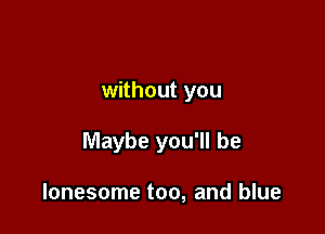 without you

Maybe you'll be

lonesome too, and blue