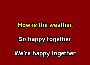 How is the weather

So happy together

We're happy together