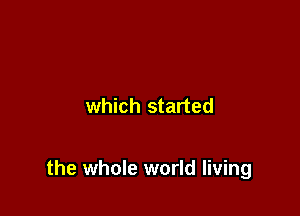 which started

the whole world living