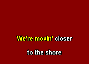 We're movin' closer

to the shore