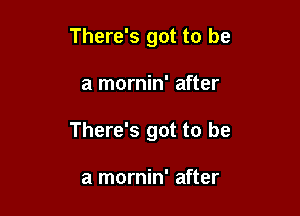 There's got to be

a mornin' after

There's got to be

a mornin' after