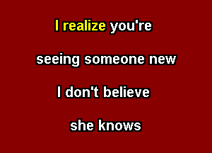 I realize you're

seeing someone new
I don't believe

she knows