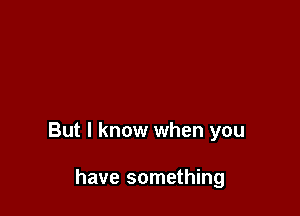 But I know when you

have something
