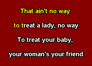 That ain't no way

to treat a lady, no way

To treat your baby,

your woman's your friend