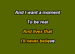 And I want a moment

To be real
And lives that

m never believe