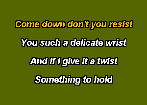 Come down don't you resist
You such a delicate wn'st

And if I give it a twist

Something to hoId