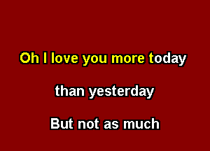 Oh I love you more today

than yesterday

But not as much