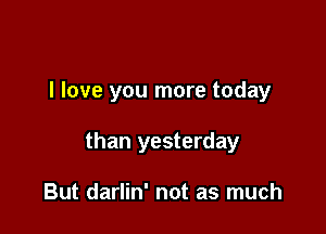 I love you more today

than yesterday

But darlin' not as much