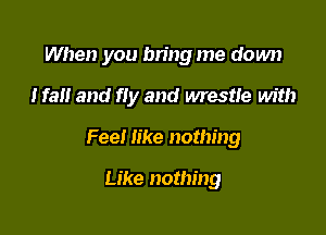 When you bn'ng me down

Iran and fly and wrestle Mt!)

Fee! like nothing

Like nothing