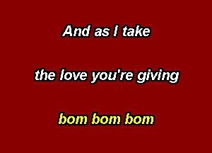 And as I take

the love you're giving

bom bom bom