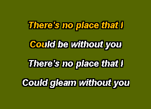 There's no place that!
Could be without you

There's no piace that 1

Could gleam without you