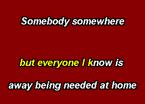 Somebody somewhere

but everyone I know is

away being needed at home