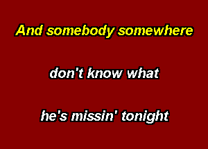 And somebod y somewhere

don't know what

he's missin' tonight