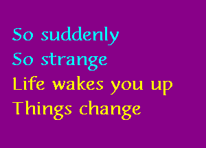 So suddenly
So strange

Life wakes you up
Things change