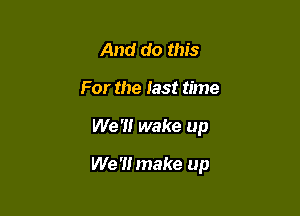 And do this
For the fast time

We '1! wake up

We '1! make up