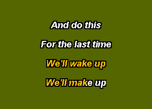 And do this
For the fast time

We '1! wake up

We '1! make up