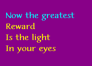 Now the greatest
Rewa rd

Is the light
In your eyes