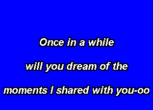 Once in a while

will you dream of the

moments Ishared with you-oo