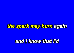 the spark may bum again

and I know that I'd