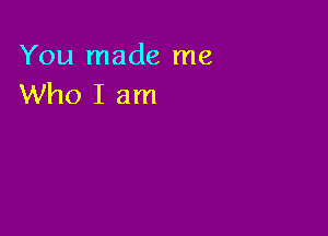 You made me
Who I am