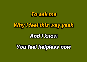 To ask me
Why I feel this way yeah
And I know

You fee! helpless now