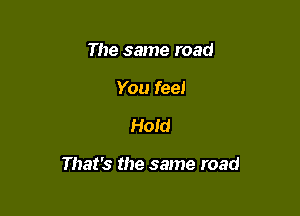 The same road
You feel

Hold

That's the same road