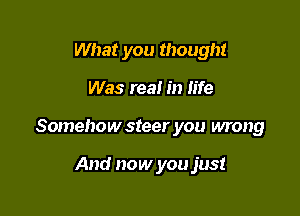 What you thought

Was real in life

Somehow steer you wrong

And now you just