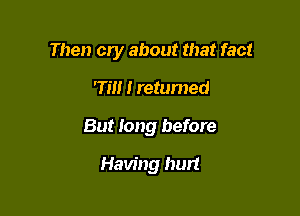 Then cry about that fact

Till I returned
But long before
Having hurt