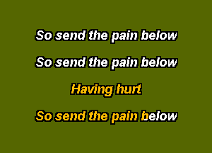 So send the pain below
So send the pain beiow

Having hurt

So send the pain below