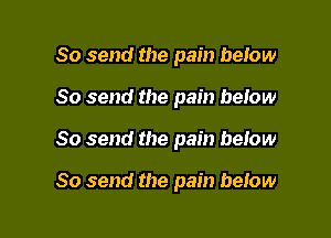 So send the pain below
So send the pain beiow

So send the pain below

So send the pain below