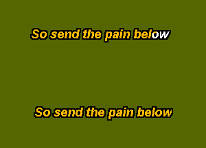 So send the pain beIow

So send the pain beIow