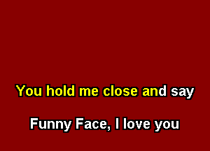 You hold me close and say

Funny Face, I love you